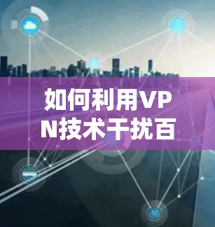 如何利用VPN技术干扰百度广告投放，技术与法律的冲突