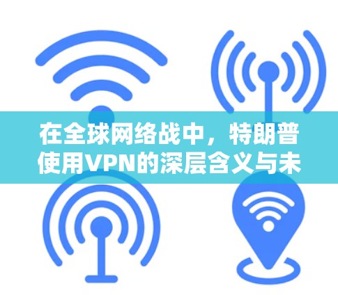 在全球网络战中，特朗普使用VPN的深层含义与未来
