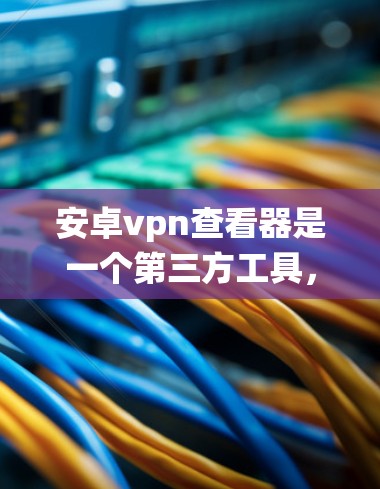安卓vpn查看器是一个第三方工具，旨在帮助用户查看安卓系统配置、日志和文件系统信息。以下是详细的步骤和注意事项