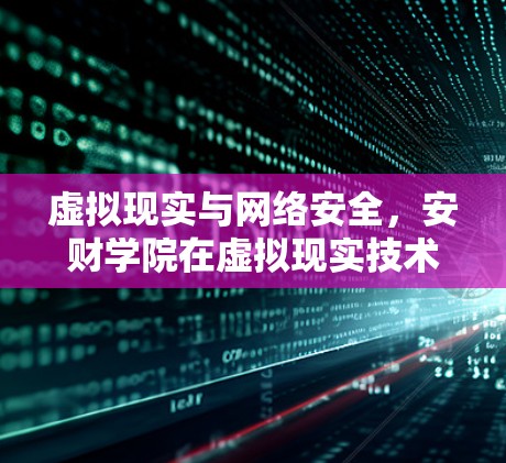 虚拟现实与网络安全，安财学院在虚拟现实技术下的前沿研究与实践